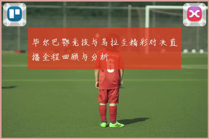 毕尔巴鄂竞技与乌拉圭精彩对决直播全程回顾与分析
