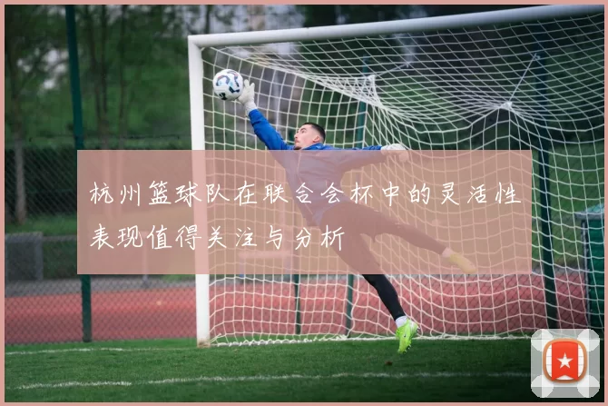 杭州篮球队在联合会杯中的灵活性表现值得关注与分析