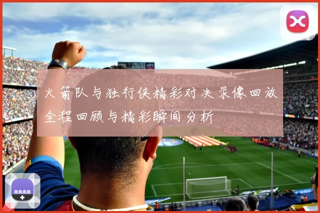 火箭队与独行侠精彩对决录像回放全程回顾与精彩瞬间分析