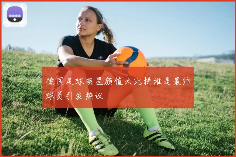 德国足球明星颜值大比拼谁是最帅球员引发热议