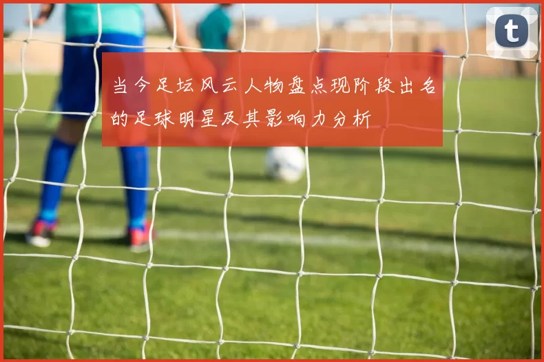 当今足坛风云人物盘点现阶段出名的足球明星及其影响力分析