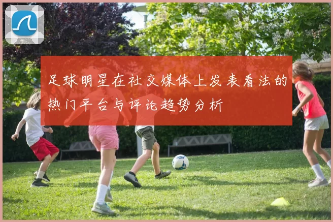 足球明星在社交媒体上发表看法的热门平台与评论趋势分析
