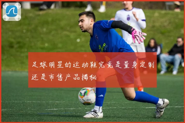 足球明星的运动鞋究竟是量身定制还是市售产品揭秘