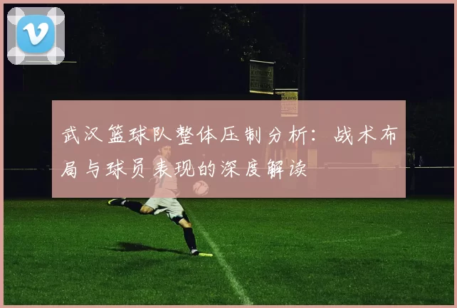 武汉篮球队整体压制分析：战术布局与球员表现的深度解读