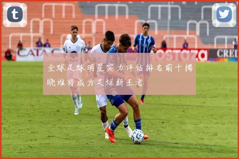 全球足球明星实力评估排名前十揭晓谁将成为足坛新王者