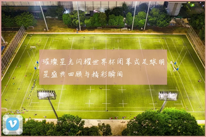 璀璨星光闪耀世界杯闭幕式足球明星盛典回顾与精彩瞬间