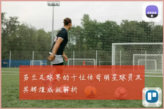 芬兰足球界的十位传奇明星球员及其辉煌成就解析