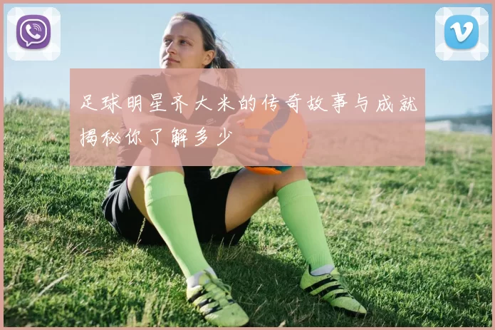 足球明星齐大米的传奇故事与成就揭秘你了解多少