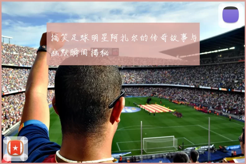 搞笑足球明星阿扎尔的传奇故事与幽默瞬间揭秘