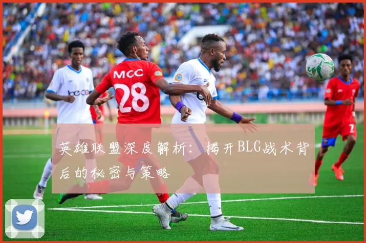英雄联盟深度解析：揭开BLG战术背后的秘密与策略