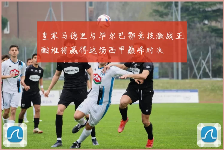 皇家马德里与毕尔巴鄂竞技激战正酣谁将赢得这场西甲巅峰对决