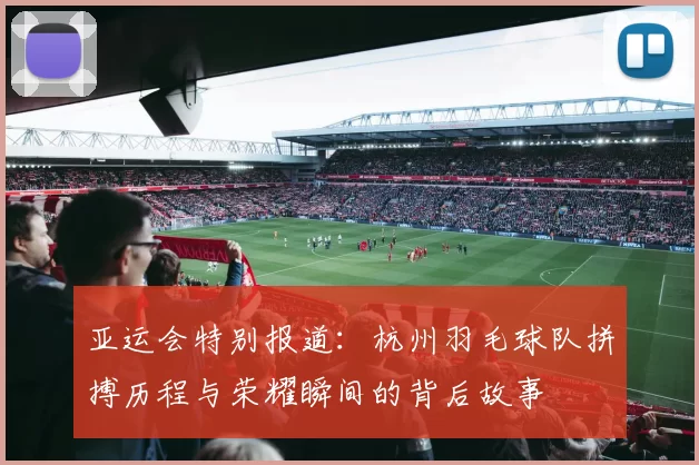 亚运会特别报道：杭州羽毛球队拼搏历程与荣耀瞬间的背后故事