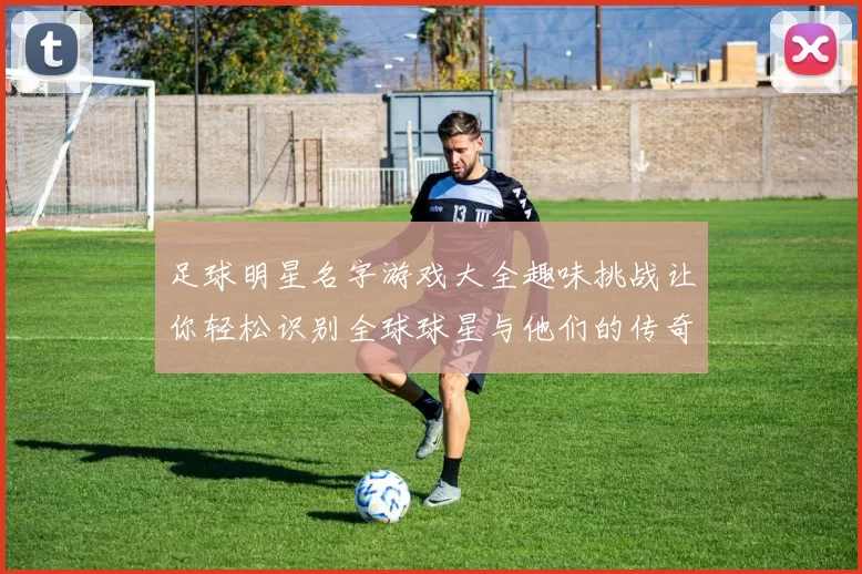 足球明星名字游戏大全趣味挑战让你轻松识别全球球星与他们的传奇故事