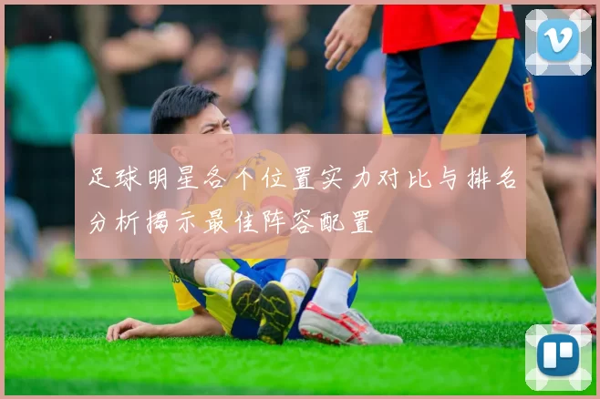 足球明星各个位置实力对比与排名分析揭示最佳阵容配置