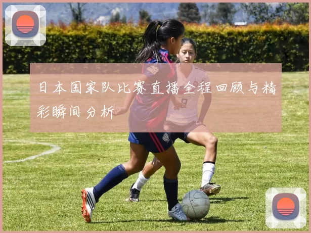 日本国家队比赛直播全程回顾与精彩瞬间分析