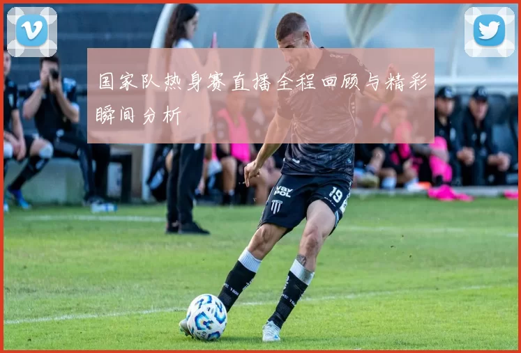 国家队热身赛直播全程回顾与精彩瞬间分析