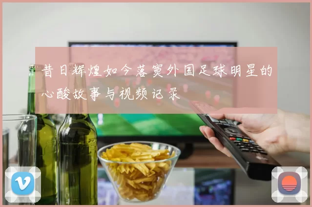 昔日辉煌如今落寞外国足球明星的心酸故事与视频记录
