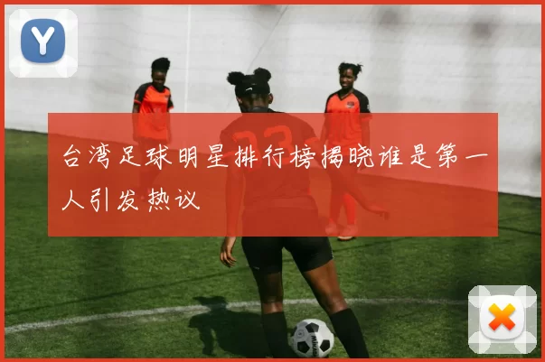 台湾足球明星排行榜揭晓谁是第一人引发热议