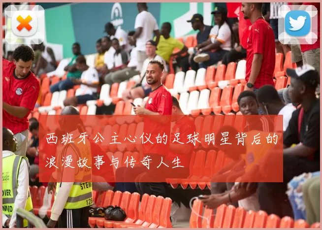 西班牙公主心仪的足球明星背后的浪漫故事与传奇人生