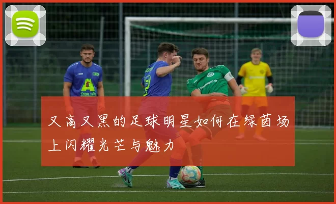 又高又黑的足球明星如何在绿茵场上闪耀光芒与魅力