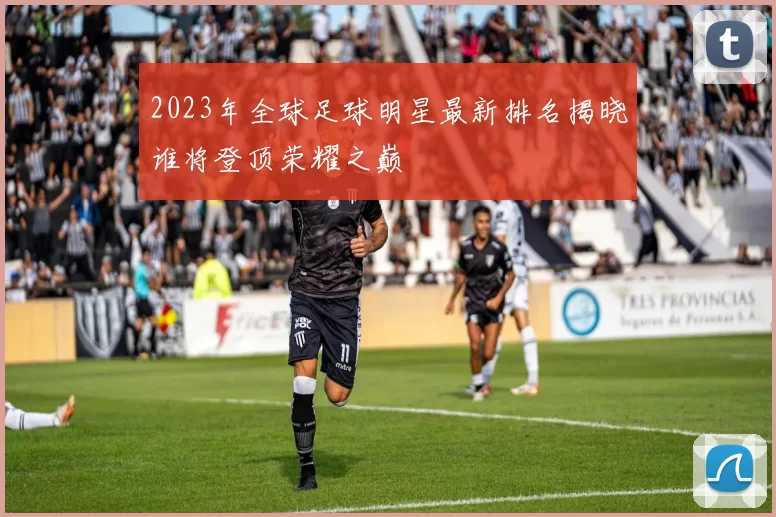 2023年全球足球明星最新排名揭晓谁将登顶荣耀之巅