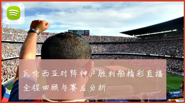 瓦伦西亚对阵神户胜利船精彩直播全程回顾与赛后分析