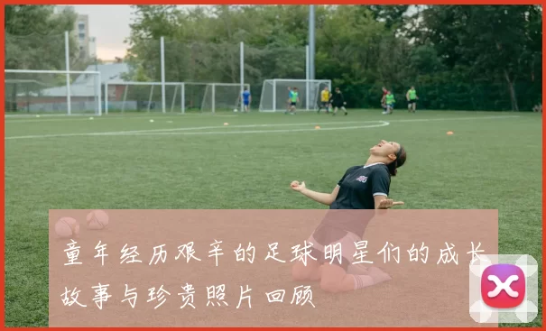 童年经历艰辛的足球明星们的成长故事与珍贵照片回顾