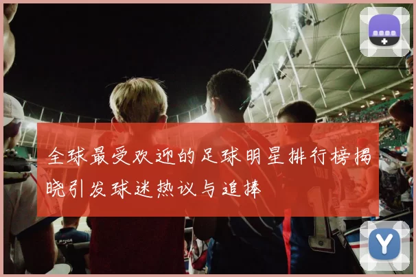 全球最受欢迎的足球明星排行榜揭晓引发球迷热议与追捧