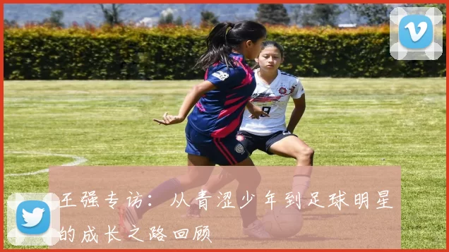 王强专访：从青涩少年到足球明星的成长之路回顾