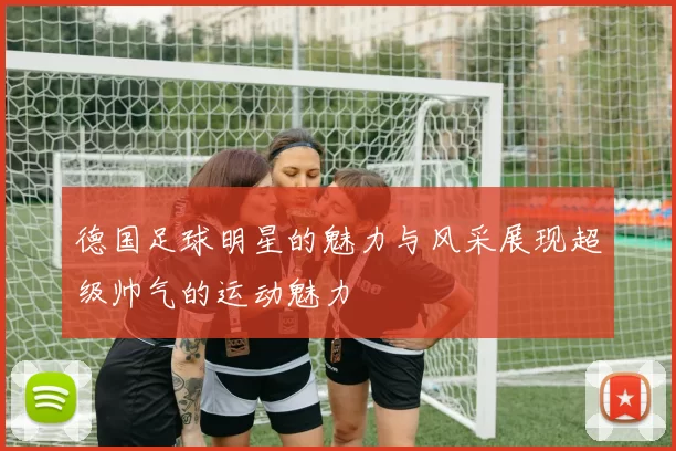 德国足球明星的魅力与风采展现超级帅气的运动魅力