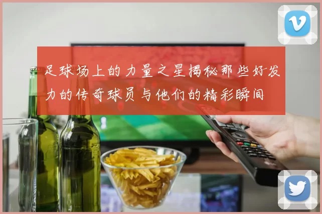足球场上的力量之星揭秘那些好发力的传奇球员与他们的精彩瞬间