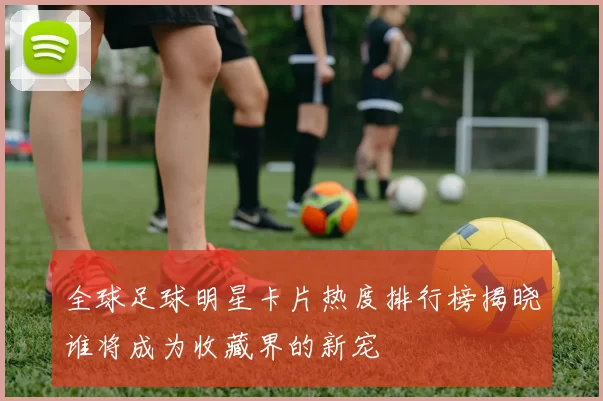 全球足球明星卡片热度排行榜揭晓谁将成为收藏界的新宠