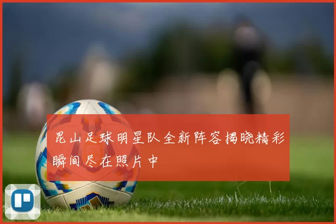 昆山足球明星队全新阵容揭晓精彩瞬间尽在照片中