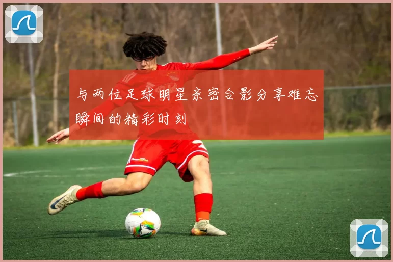 与两位足球明星亲密合影分享难忘瞬间的精彩时刻