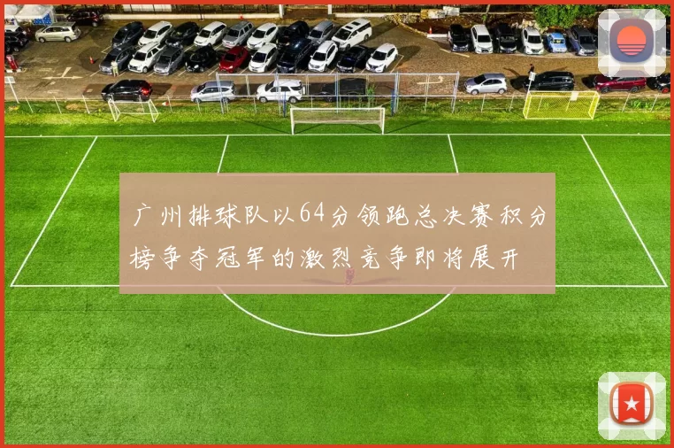 广州排球队以64分领跑总决赛积分榜争夺冠军的激烈竞争即将展开