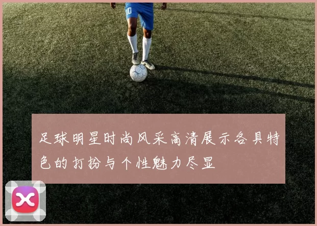 足球明星时尚风采高清展示各具特色的打扮与个性魅力尽显