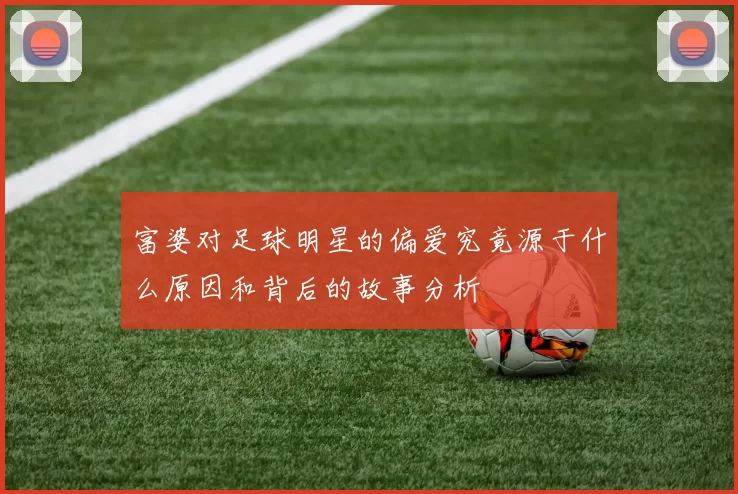 富婆对足球明星的偏爱究竟源于什么原因和背后的故事分析