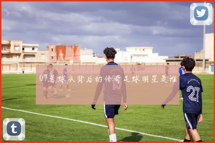 07号球衣背后的传奇足球明星是谁
