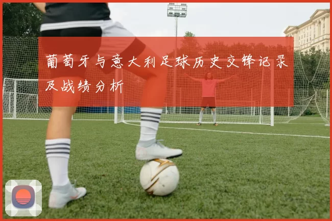 葡萄牙与意大利足球历史交锋记录及战绩分析