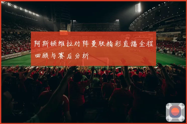 阿斯顿维拉对阵曼联精彩直播全程回顾与赛后分析
