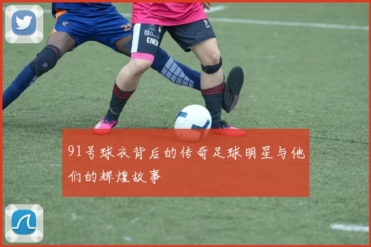 91号球衣背后的传奇足球明星与他们的辉煌故事
