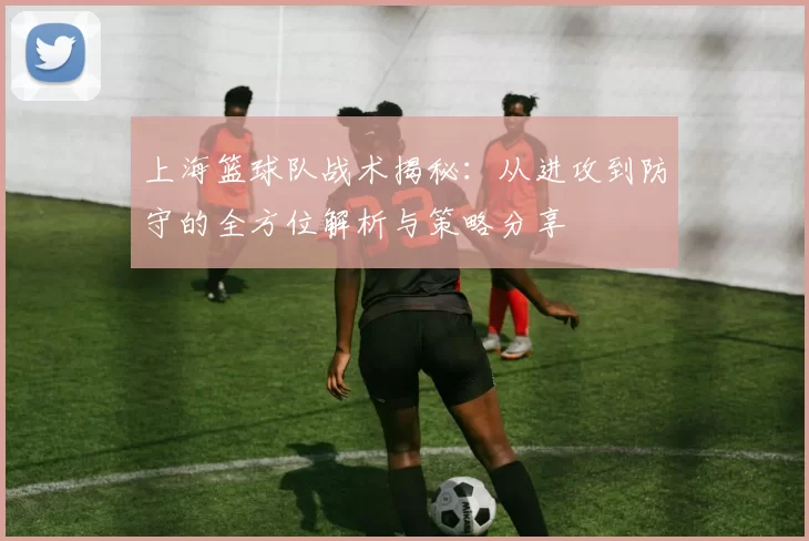 上海篮球队战术揭秘：从进攻到防守的全方位解析与策略分享