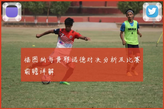 福图纳与费耶诺德对决分析及比赛前瞻详解