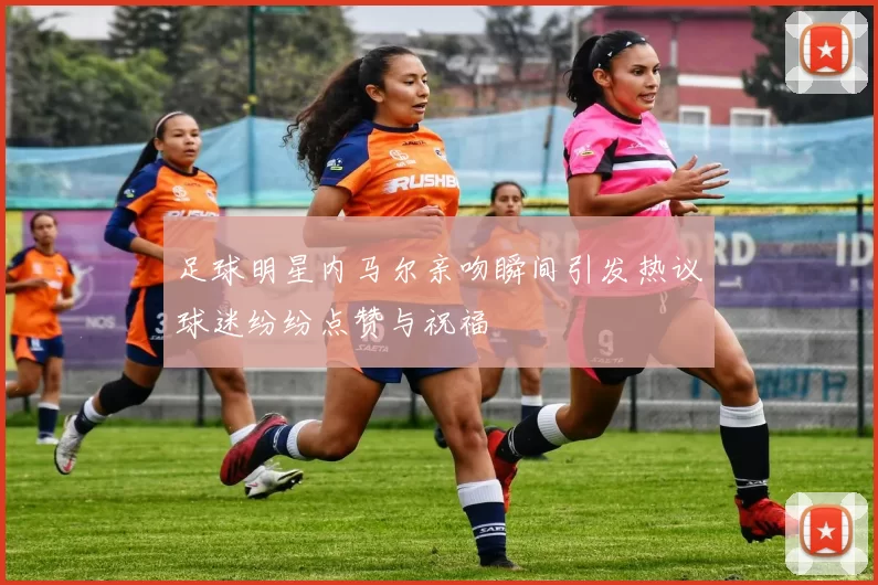 足球明星内马尔亲吻瞬间引发热议球迷纷纷点赞与祝福