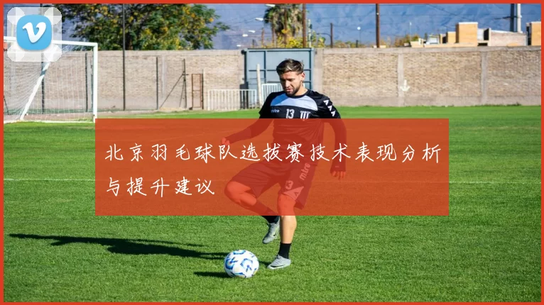 北京羽毛球队选拔赛技术表现分析与提升建议