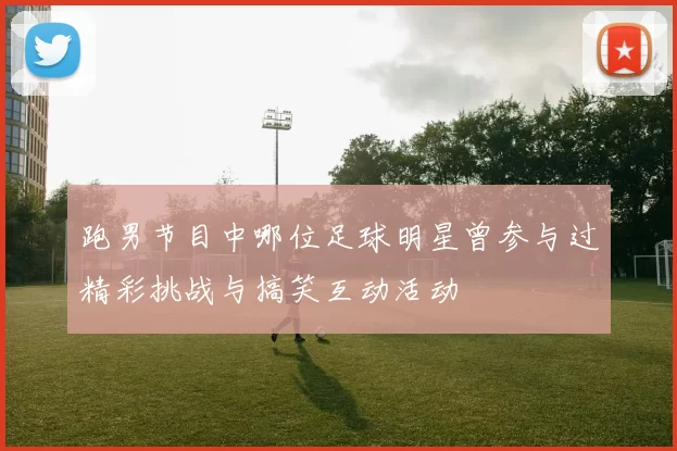 跑男节目中哪位足球明星曾参与过精彩挑战与搞笑互动活动