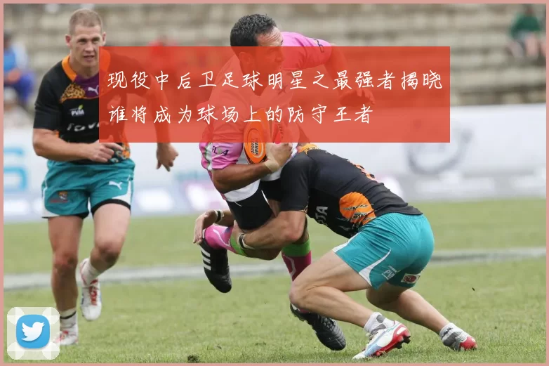 现役中后卫足球明星之最强者揭晓谁将成为球场上的防守王者