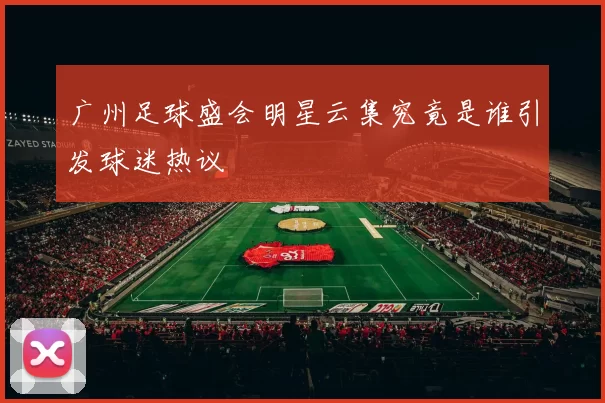 广州足球盛会明星云集究竟是谁引发球迷热议