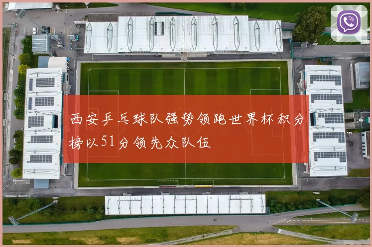 西安乒乓球队强势领跑世界杯积分榜以51分领先众队伍