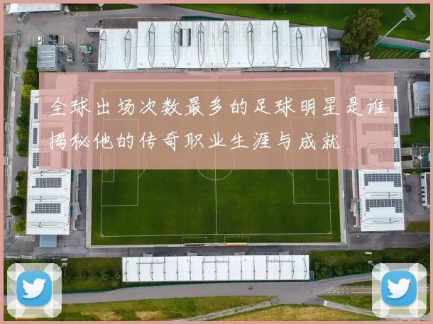 全球出场次数最多的足球明星是谁揭秘他的传奇职业生涯与成就